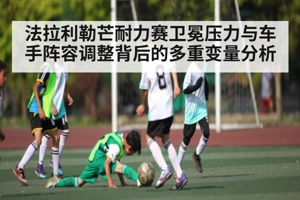 法拉利勒芒耐力赛卫冕压力与车手阵容调整背后的多重变量分析